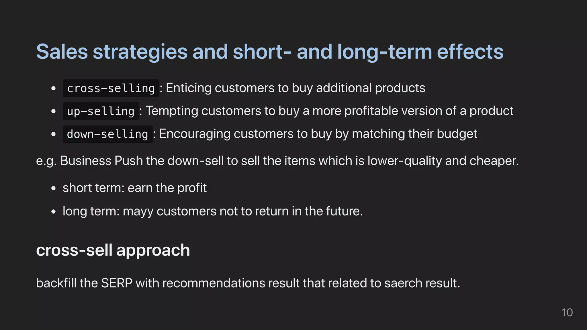 Salesstrategiesandshort-andlong-termeffects
cross-selling :Enticingcustomerstobuyadditionalproducts
up-selling :Temptingcustomerstobuyamoreprofitableversionofaproduct
down-selling :Encouragingcustomerstobuybymatchingtheirbudget
e.g.BusinessPushthedown-selltoselltheitemswhichislower-qualityandcheaper.
shortterm:earntheprofit
longterm:mayycustomersnottoreturninthefuture.
cross-sellapproach
backfilltheSERPwithrecommendationsresultthatrelatedtosaerchresult.
10
 