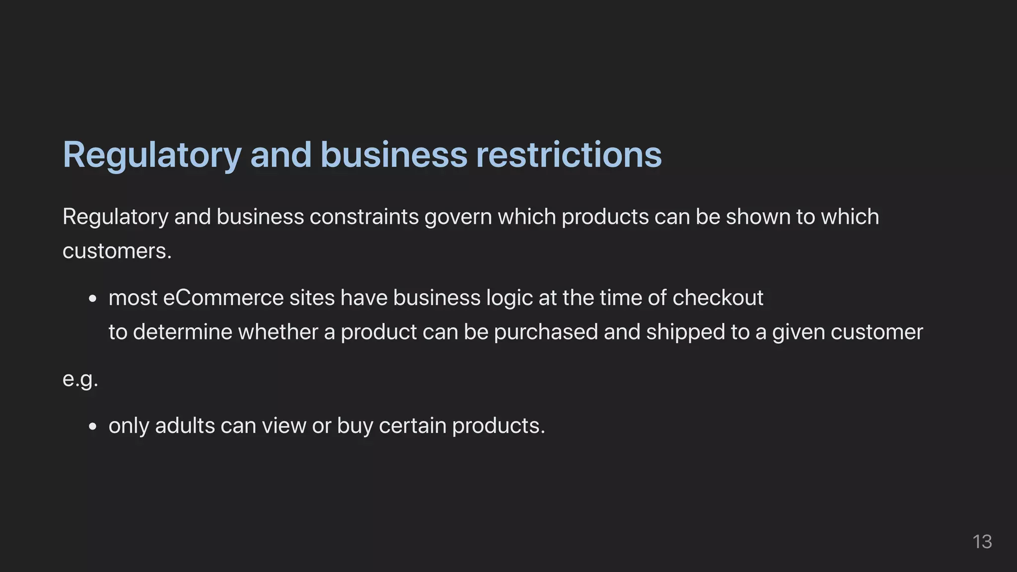 Regulatoryandbusinessrestrictions
Regulatoryandbusinessconstraintsgovernwhichproductscanbeshowntowhich
customers.
mosteCommercesiteshavebusinesslogicatthetimeofcheckout

todeterminewhetheraproductcanbepurchasedandshippedtoagivencustomer
e.g.
onlyadultscanvieworbuycertainproducts.
13
 