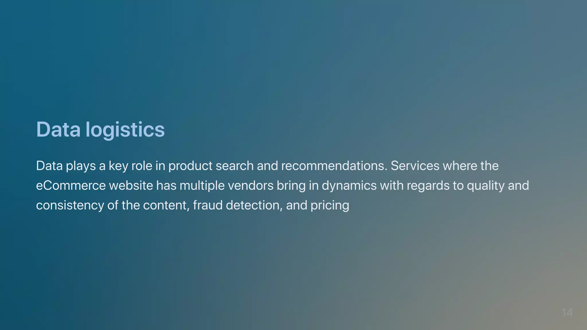 Datalogistics
Dataplaysakeyroleinproductsearchandrecommendations.Serviceswherethe
eCommercewebsitehasmultiplevendorsbringindynamicswithregardstoqualityand
consistencyofthecontent,frauddetection,andpricing
14
 