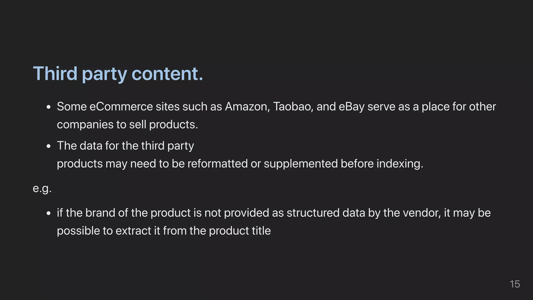 Thirdpartycontent.
SomeeCommercesitessuchasAmazon,Taobao,andeBayserveasaplaceforother
companiestosellproducts.
Thedataforthethirdparty

productsmayneedtobereformattedorsupplementedbeforeindexing.
e.g.
ifthebrandoftheproductisnotprovidedasstructureddatabythevendor,itmaybe
possibletoextractitfromtheproducttitle
15
 