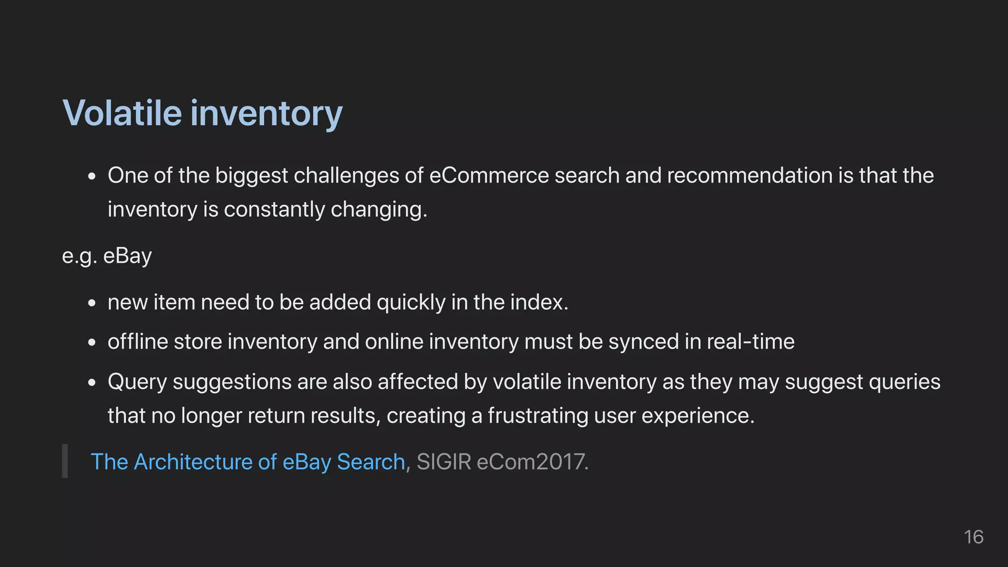 Volatileinventory
OneofthebiggestchallengesofeCommercesearchandrecommendationisthatthe
inventoryisconstantlychanging.
e.g.eBay
newitemneedtobeaddedquicklyintheindex.
offlinestoreinventoryandonlineinventorymustbesyncedinreal-time
Querysuggestionsarealsoaffectedbyvolatileinventoryastheymaysuggestqueries
thatnolongerreturnresults,creatingafrustratinguserexperience.
TheArchitectureofeBaySearch,SIGIReCom2017.
16
 