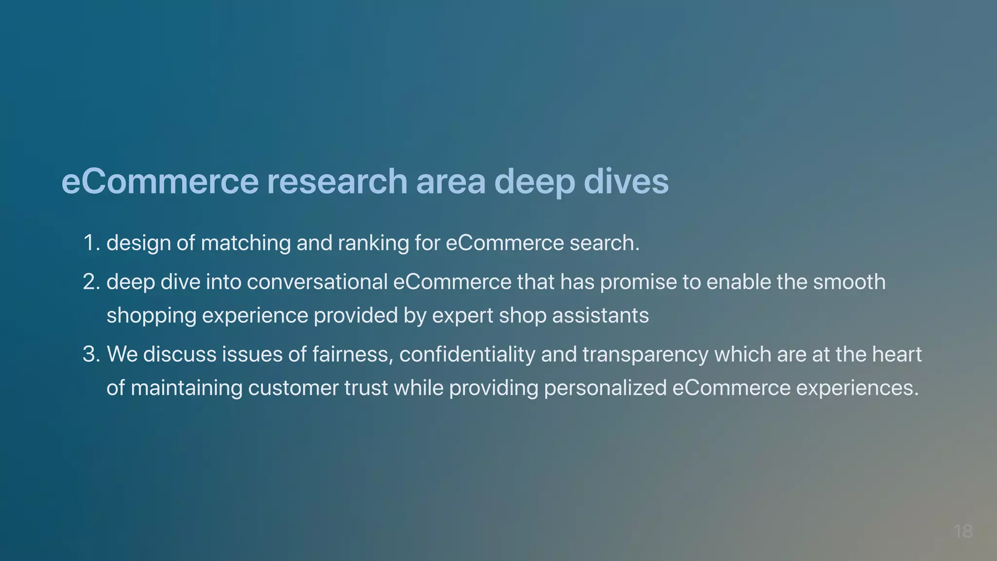 eCommerceresearchareadeepdives
1.designofmatchingandrankingforeCommercesearch.
2.deepdiveintoconversationaleCommercethathaspromisetoenablethesmooth
shoppingexperienceprovidedbyexpertshopassistants
3.Wediscussissuesoffairness,confidentialityandtransparencywhichareattheheart
ofmaintainingcustomertrustwhileprovidingpersonalizedeCommerceexperiences.
18
 