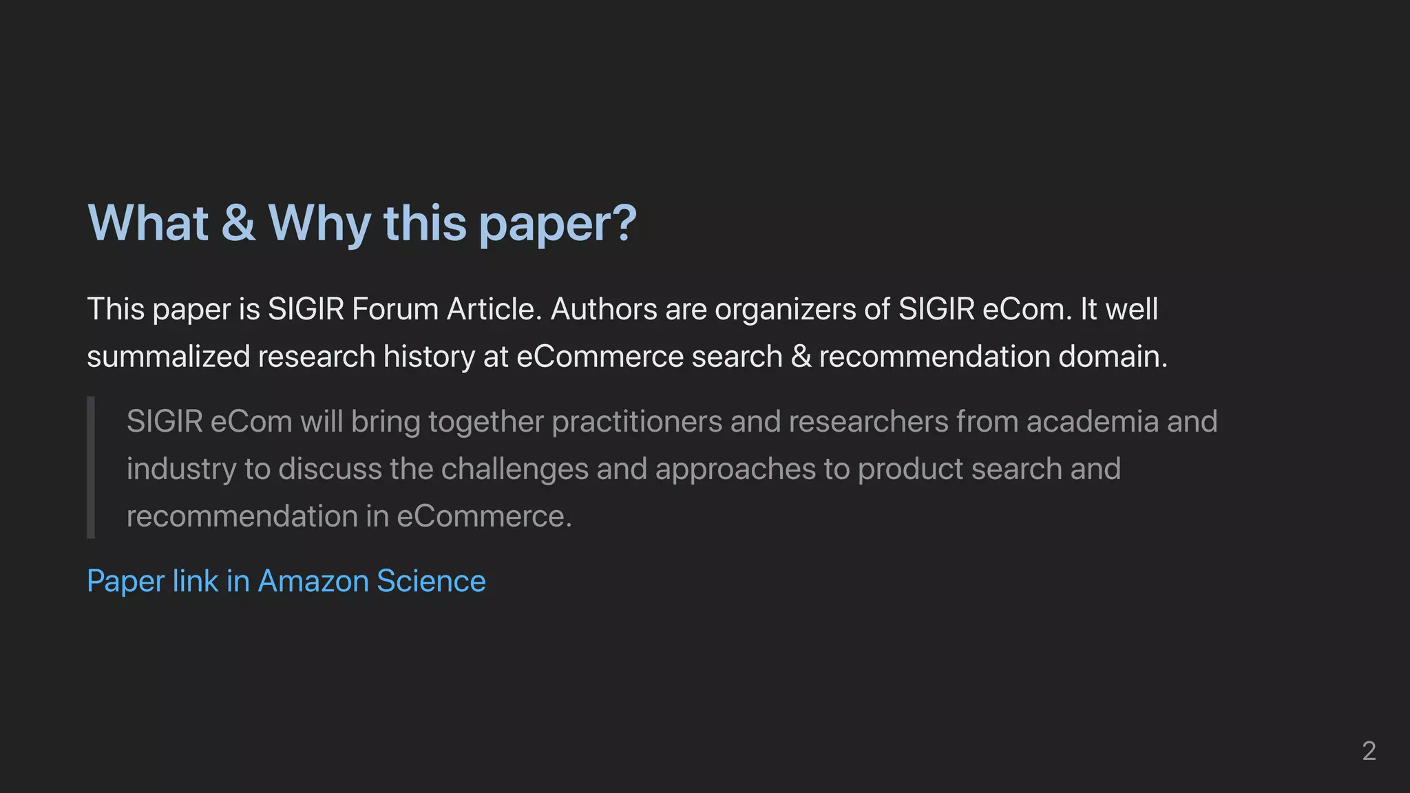 What&Whythispaper?
ThispaperisSIGIRForumArticle.AuthorsareorganizersofSIGIReCom.Itwell
summalizedresearchhistoryateCommercesearch&recommendationdomain.
SIGIReComwillbringtogetherpractitionersandresearchersfromacademiaand
industrytodiscussthechallengesandapproachestoproductsearchand
recommendationineCommerce.
PaperlinkinAmazonScience
2
 
