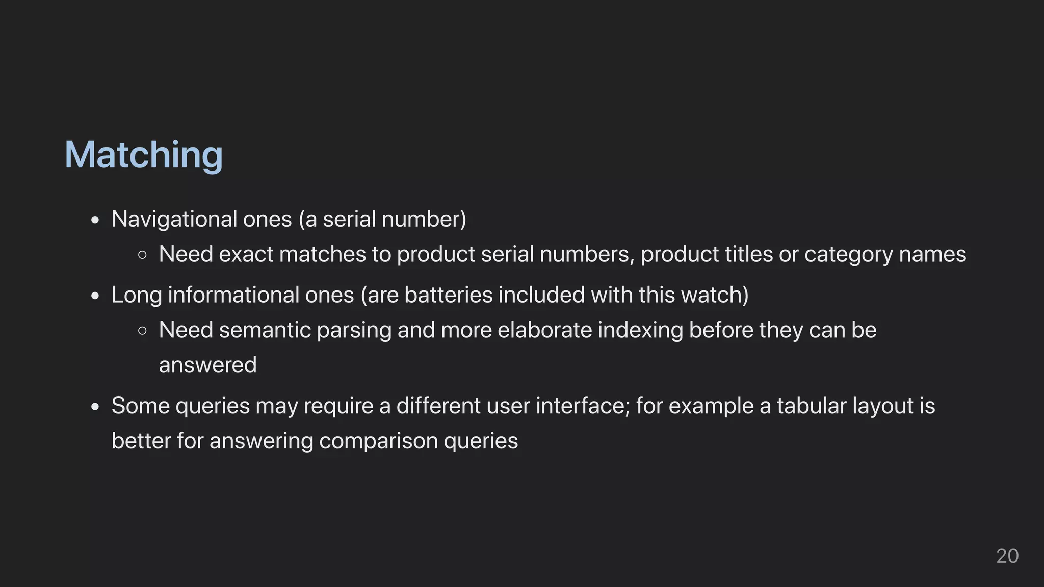Matching
Navigationalones(aserialnumber)
Needexactmatchestoproductserialnumbers,producttitlesorcategorynames
Longinformationalones(arebatteriesincludedwiththiswatch)
Needsemanticparsingandmoreelaborateindexingbeforetheycanbe
answered
Somequeriesmayrequireadifferentuserinterface;forexampleatabularlayoutis
betterforansweringcomparisonqueries
20
 