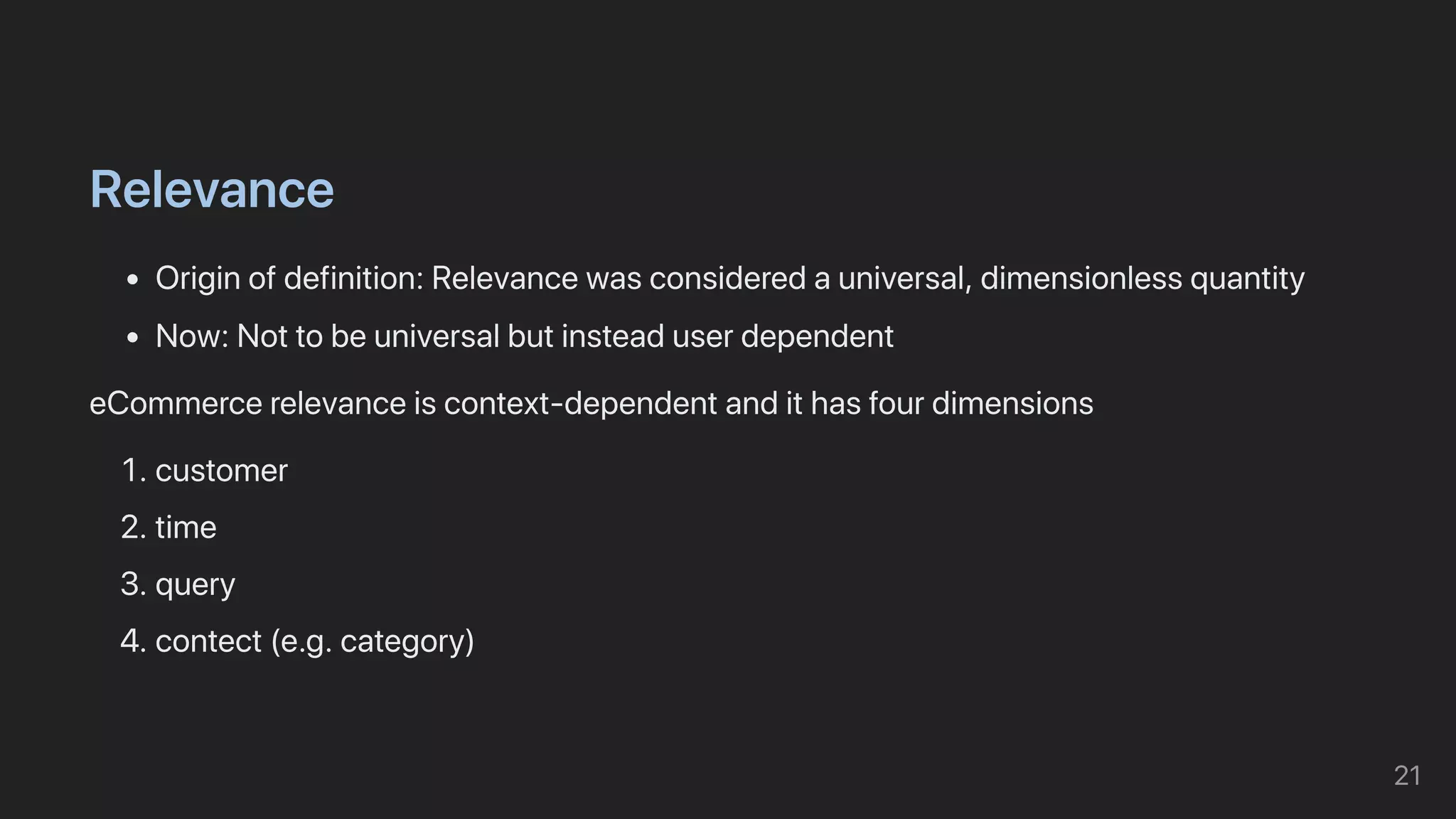 Relevance
Originofdefinition:Relevancewasconsideredauniversal,dimensionlessquantity
Now:Nottobeuniversalbutinsteaduserdependent
eCommercerelevanceiscontext-dependentandithasfourdimensions
1.customer
2.time
3.query
4.contect(e.g.category)
21
 