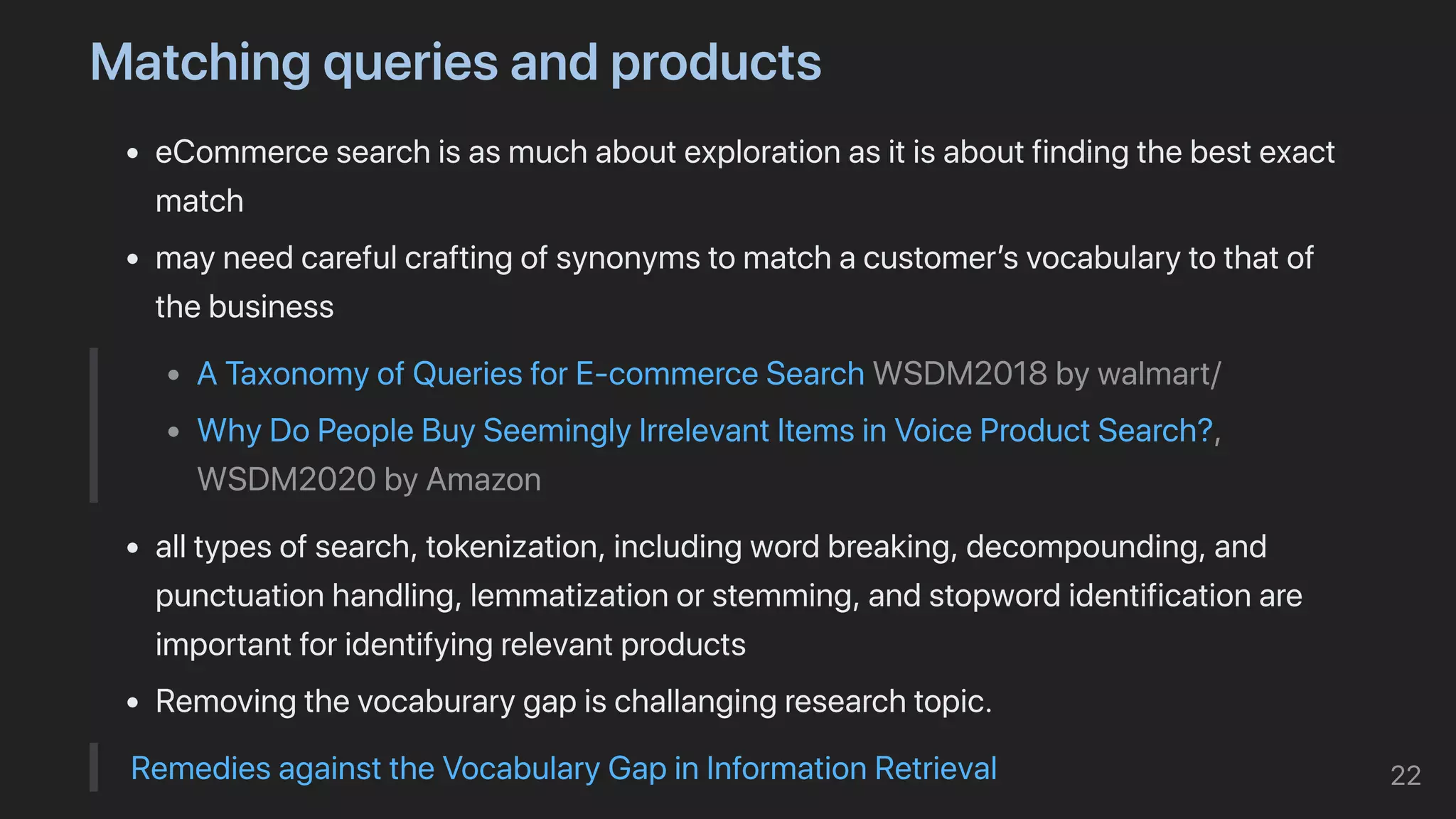 Matchingqueriesandproducts
eCommercesearchisasmuchaboutexplorationasitisaboutfindingthebestexact
match
mayneedcarefulcraftingofsynonymstomatchacustomer’svocabularytothatof
thebusiness
ATaxonomyofQueriesforE-commerceSearchWSDM2018bywalmart/
WhyDoPeopleBuySeeminglyIrrelevantItemsinVoiceProductSearch?,
WSDM2020byAmazon
alltypesofsearch,tokenization,includingwordbreaking,decompounding,and
punctuationhandling,lemmatizationorstemming,andstopwordidentificationare
importantforidentifyingrelevantproducts
Removingthevocaburarygapischallangingresearchtopic.
RemediesagainsttheVocabularyGapinInformationRetrieval 22
 