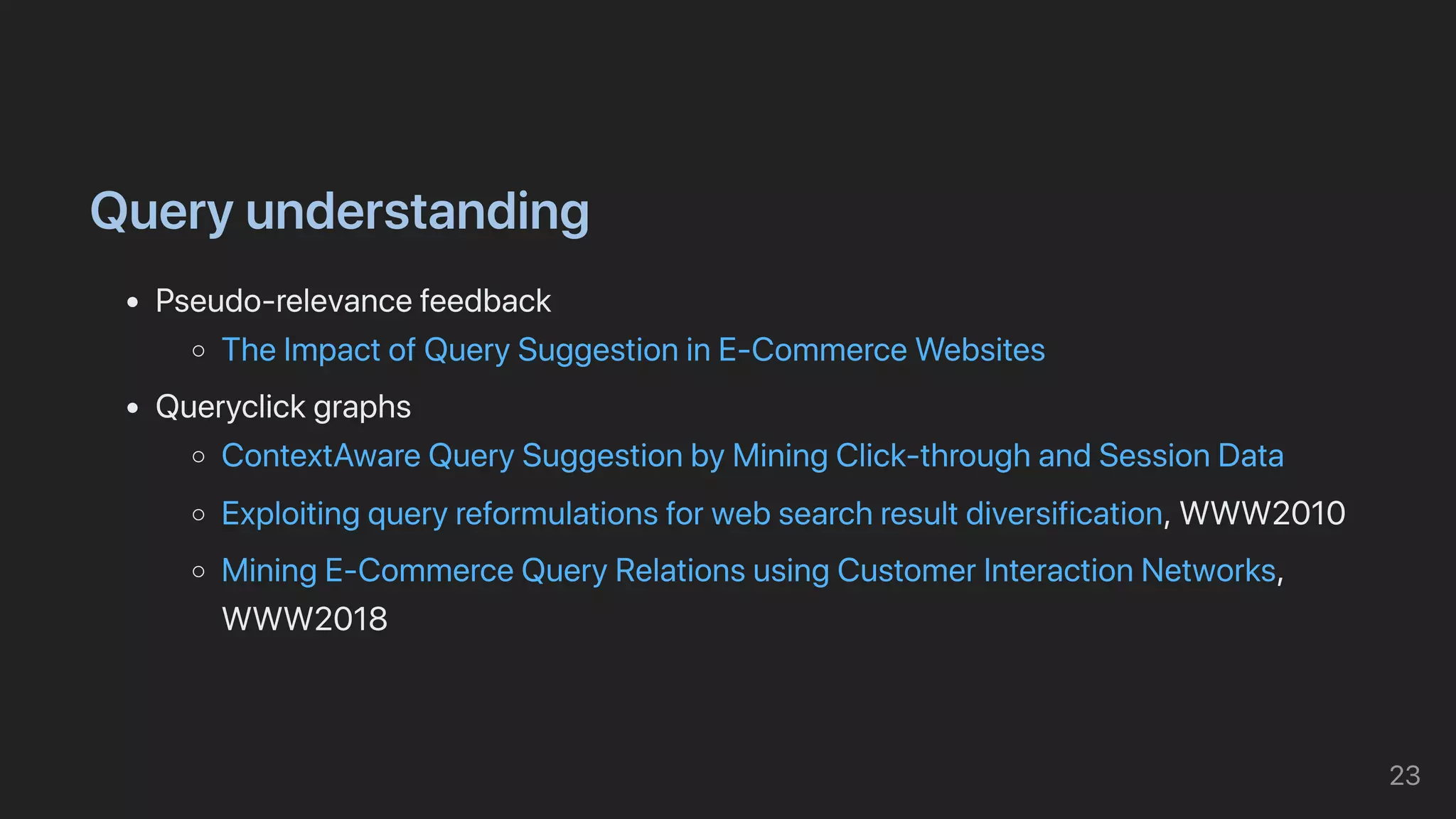Queryunderstanding
Pseudo-relevancefeedback
TheImpactofQuerySuggestioninE-CommerceWebsites
Queryclickgraphs
ContextAwareQuerySuggestionbyMiningClick-throughandSessionData
Exploitingqueryreformulationsforwebsearchresultdiversification,WWW2010
MiningE-CommerceQueryRelationsusingCustomerInteractionNetworks,
WWW2018
23
 
