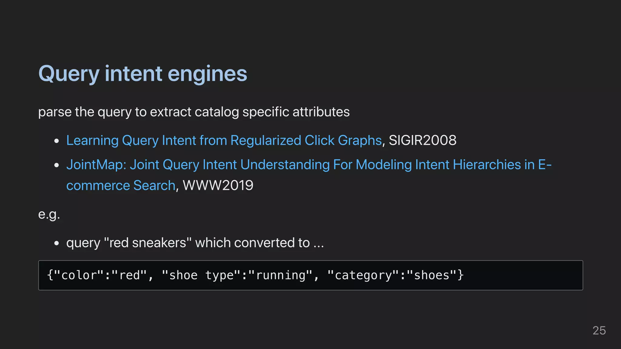 Queryintentengines
parsethequerytoextractcatalogspecificattributes
LearningQueryIntentfromRegularizedClickGraphs,SIGIR2008
JointMap:JointQueryIntentUnderstandingForModelingIntentHierarchiesinE-
commerceSearch,WWW2019
e.g.
query"redsneakers"whichconvertedto...
{"color":"red", "shoe type":"running", "category":"shoes"}

25
 