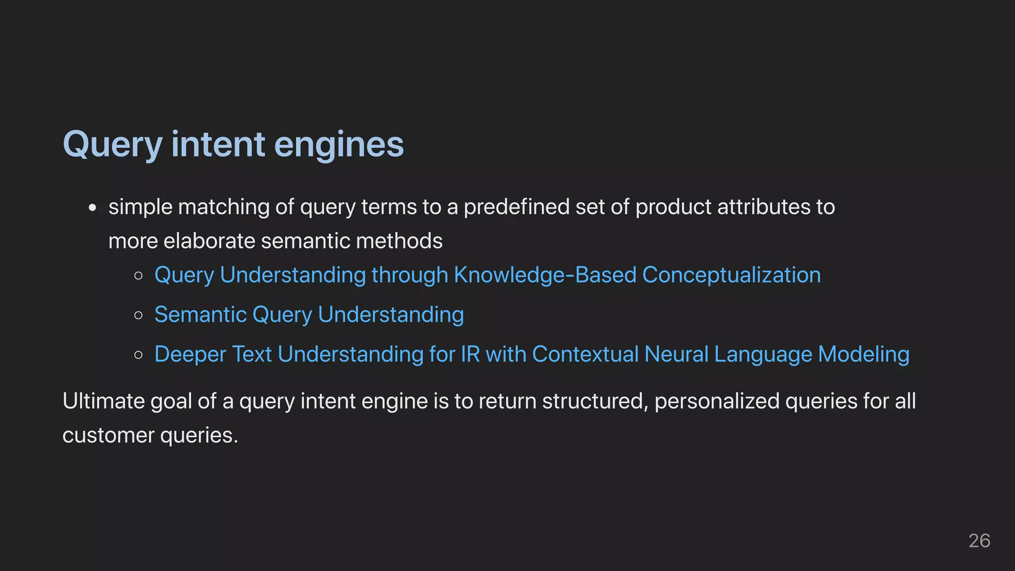 Queryintentengines
simplematchingofquerytermstoapredefinedsetofproductattributesto

moreelaboratesemanticmethods
QueryUnderstandingthroughKnowledge-BasedConceptualization
SemanticQueryUnderstanding
DeeperTextUnderstandingforIRwithContextualNeuralLanguageModeling
Ultimategoalofaqueryintentengineistoreturnstructured,personalizedqueriesforall
customerqueries.
26
 