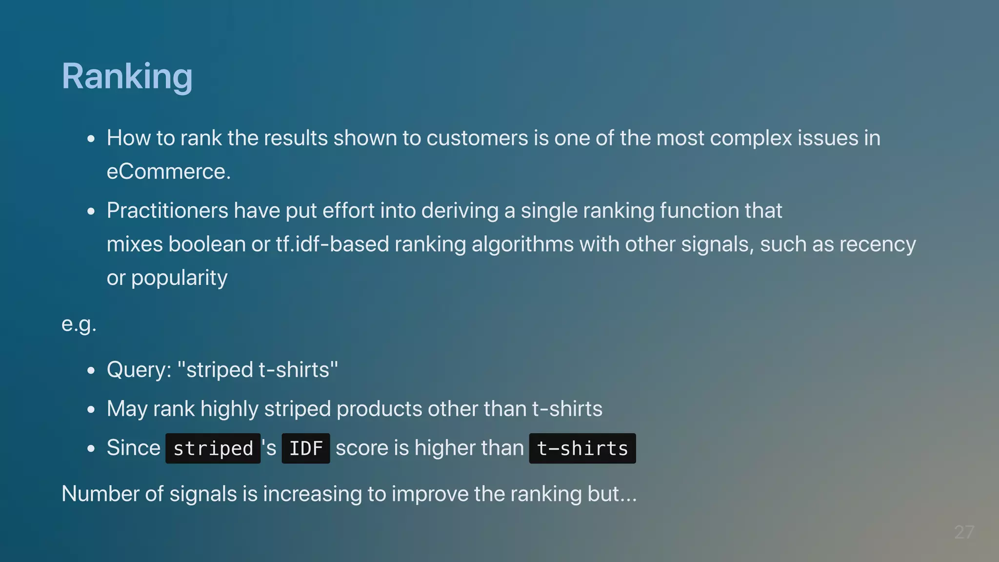Ranking
Howtoranktheresultsshowntocustomersisoneofthemostcomplexissuesin
eCommerce.
Practitionershaveputeffortintoderivingasinglerankingfunctionthat

mixesbooleanortf.idf-basedrankingalgorithmswithothersignals,suchasrecency
orpopularity
e.g.
Query:"stripedt-shirts"
Mayrankhighlystripedproductsotherthant-shirts
Since striped 's IDF scoreishigherthan t-shirts
Numberofsignalsisincreasingtoimprovetherankingbut...
27
 