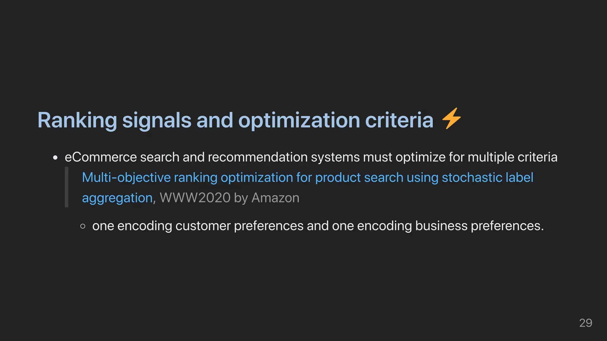 Rankingsignalsandoptimizationcriteria ️
eCommercesearchandrecommendationsystemsmustoptimizeformultiplecriteria
Multi-objectiverankingoptimizationforproductsearchusingstochasticlabel
aggregation,WWW2020byAmazon
oneencodingcustomerpreferencesandoneencodingbusinesspreferences.
29
 