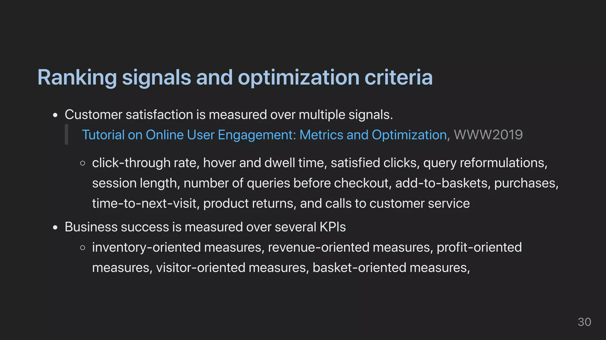 Rankingsignalsandoptimizationcriteria
Customersatisfactionismeasuredovermultiplesignals.
TutorialonOnlineUserEngagement:MetricsandOptimization,WWW2019
click-throughrate,hoveranddwelltime,satisfiedclicks,queryreformulations,
sessionlength,numberofqueriesbeforecheckout,add-to-baskets,purchases,
time-to-next-visit,productreturns,andcallstocustomerservice
BusinesssuccessismeasuredoverseveralKPIs
inventory-orientedmeasures,revenue-orientedmeasures,profit-oriented
measures,visitor-orientedmeasures,basket-orientedmeasures,
30
 