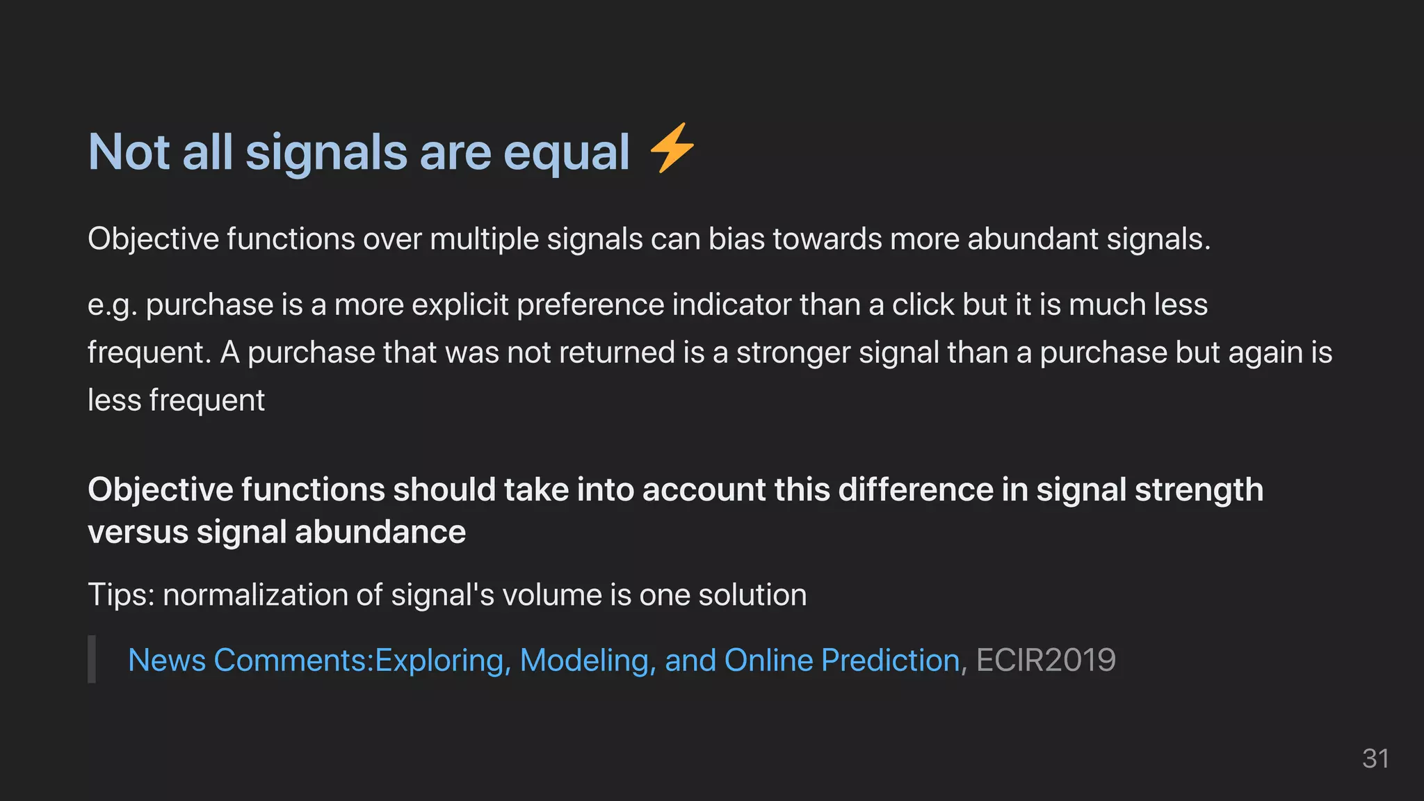 Notallsignalsareequal
Objectivefunctionsovermultiplesignalscanbiastowardsmoreabundantsignals.
e.g.purchaseisamoreexplicitpreferenceindicatorthanaclickbutitismuchless
frequent.Apurchasethatwasnotreturnedisastrongersignalthanapurchasebutagainis
lessfrequent
Objectivefunctionsshouldtakeintoaccountthisdifferenceinsignalstrength
versussignalabundance
Tips:normalizationofsignal'svolumeisonesolution
NewsComments:Exploring,Modeling,andOnlinePrediction,ECIR2019
31
 