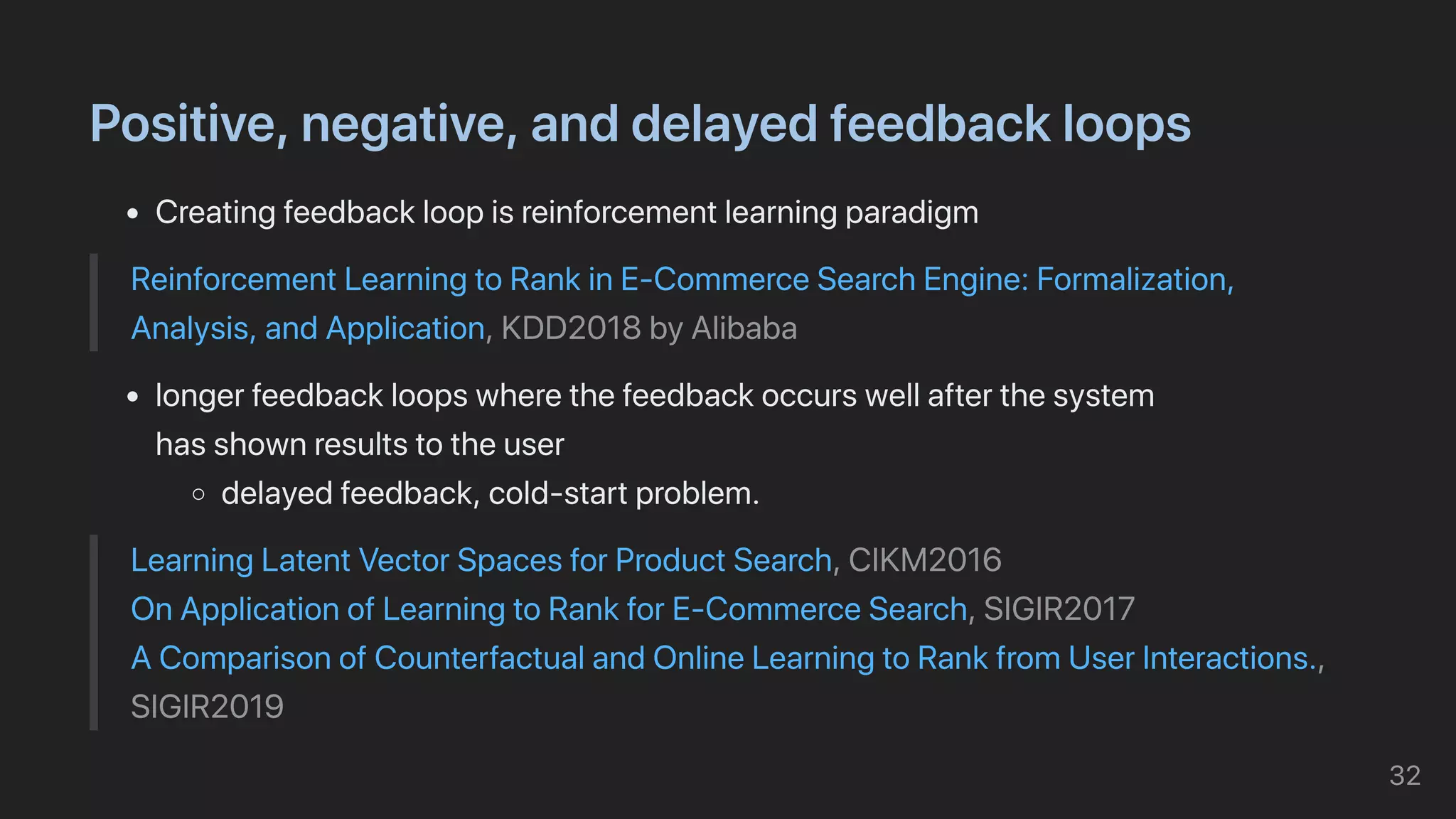 Positive,negative,anddelayedfeedbackloops
Creatingfeedbackloopisreinforcementlearningparadigm
ReinforcementLearningtoRankinE-CommerceSearchEngine:Formalization,
Analysis,andApplication,KDD2018byAlibaba
longerfeedbackloopswherethefeedbackoccurswellafterthesystem

hasshownresultstotheuser
delayedfeedback,cold-startproblem.
LearningLatentVectorSpacesforProductSearch,CIKM2016

OnApplicationofLearningtoRankforE-CommerceSearch,SIGIR2017

AComparisonofCounterfactualandOnlineLearningtoRankfromUserInteractions.,
SIGIR2019
32
 