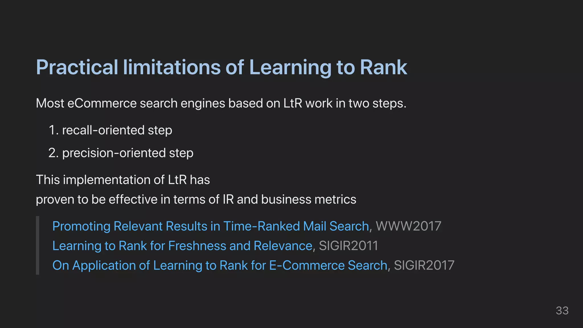 PracticallimitationsofLearningtoRank
MosteCommercesearchenginesbasedonLtRworkintwosteps.
1.recall-orientedstep
2.precision-orientedstep
ThisimplementationofLtRhas

proventobeeffectiveintermsofIRandbusinessmetrics
PromotingRelevantResultsinTime-RankedMailSearch,WWW2017

LearningtoRankforFreshnessandRelevance,SIGIR2011

OnApplicationofLearningtoRankforE-CommerceSearch,SIGIR2017
33
 