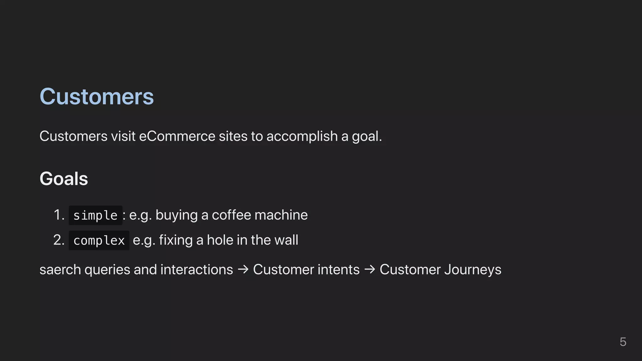 Customers
CustomersvisiteCommercesitestoaccomplishagoal.
Goals
1. simple :e.g.buyingacoffeemachine
2. complex e.g.fixingaholeinthewall
saerchqueriesandinteractions→Customerintents→CustomerJourneys
5
 