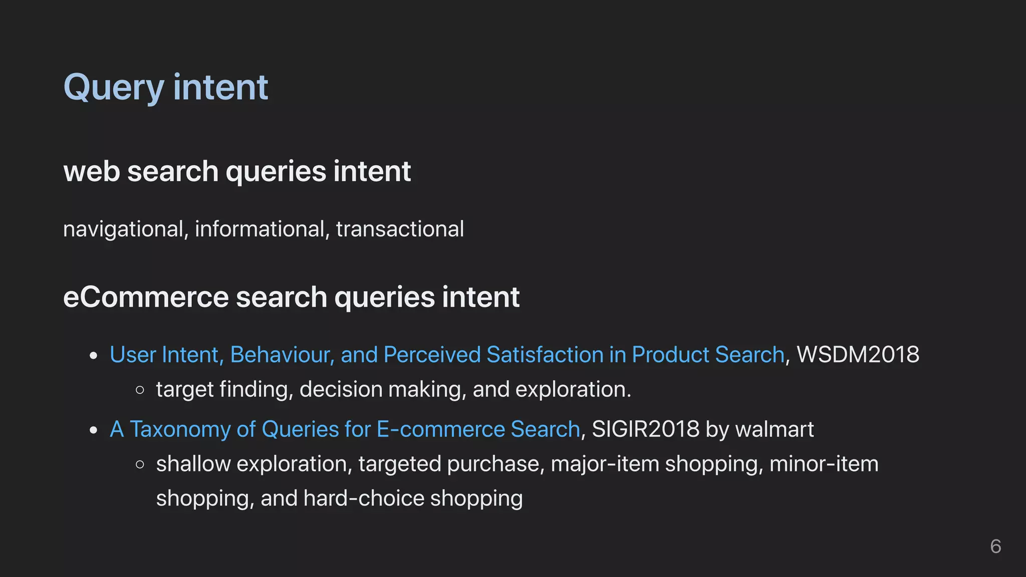 Queryintent
websearchqueriesintent
navigational,informational,transactional
eCommercesearchqueriesintent
UserIntent,Behaviour,andPerceivedSatisfactioninProductSearch,WSDM2018
targetfinding,decisionmaking,andexploration.
ATaxonomyofQueriesforE-commerceSearch,SIGIR2018bywalmart
shallowexploration,targetedpurchase,major-itemshopping,minor-item
shopping,andhard-choiceshopping
6
 