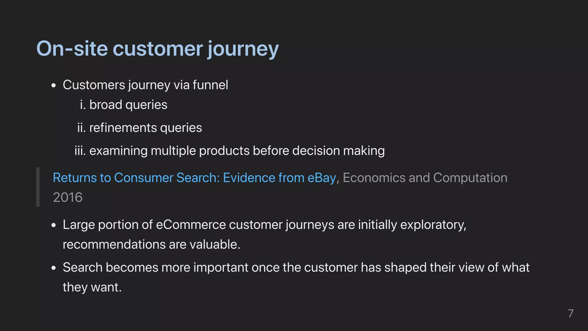 On-sitecustomerjourney
Customersjourneyviafunnel
i.broadqueries
ii.refinementsqueries
iii.examiningmultipleproductsbeforedecisionmaking
ReturnstoConsumerSearch:EvidencefromeBay,EconomicsandComputation
2016
LargeportionofeCommercecustomerjourneysareinitiallyexploratory,
recommendationsarevaluable.
Searchbecomesmoreimportantoncethecustomerhasshapedtheirviewofwhat
theywant.
7
 