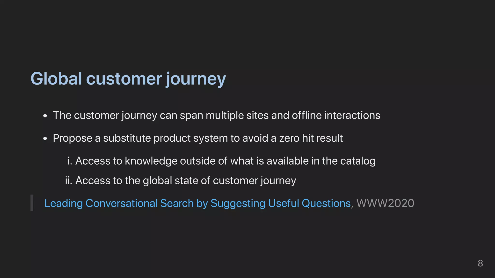 Globalcustomerjourney
Thecustomerjourneycanspanmultiplesitesandofflineinteractions
Proposeasubstituteproductsystemtoavoidazerohitresult
i.Accesstoknowledgeoutsideofwhatisavailableinthecatalog
ii.Accesstotheglobalstateofcustomerjourney
LeadingConversationalSearchbySuggestingUsefulQuestions,WWW2020
8
 