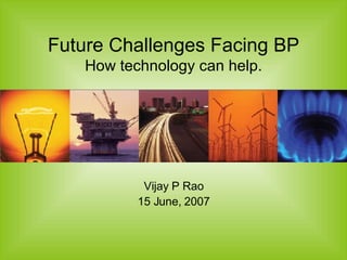 Future Challenges Facing BP How technology can help. Vijay P Rao 15 June, 2007 