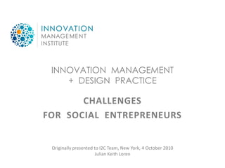 INNOVATION MANAGEMENT
    + DESIGN PRACTICE

       CHALLENGES
FOR SOCIAL ENTREPRENEURS


 Originally presented to I2C Team, New York, 4 October 2010
                      Julian Keith Loren
 