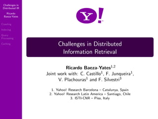 Challenges in
 Distributed IR

    Ricardo
  Baeza-Yates

Crawling

Indexing

Query
Processing

                        Challenges in Distributed
Caching


                         Information Retrieval

                            Ricardo Baeza-Yates1,2
                  Joint work with: C. Castillo1 , F. Junqueira1 ,
                        V. Plachouras1 and F. Silvestri3

                    1. Yahoo! Research Barcelona – Catalunya, Spain
                   2. Yahoo! Research Latin America – Santiago, Chile
                               3. ISTI-CNR – Pisa, Italy