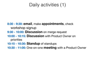 8:30 - 9:30: email, make appointments, check
workshop signup

9:30 - 10:00: Discussion on merge request

10:00 - 10:15: Discussion with Product Owner on
priorities

10:15 - 10:30: Standup of standups

10:30 - 11:00: One-on-one meeting with a Product Owner
Daily activities (1)
 
