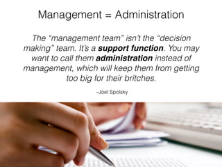 –Joel Spolsky
The “management team” isn’t the “decision
making” team. It’s a support function. You may
want to call them administration instead of
management, which will keep them from getting
too big for their britches.
Management = Administration
 