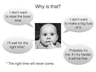 Why is that?
I don’t want
to steal the boss’
time. I don’t want
to make a big fuss
of it.
I’ll wait for the
right time*.
* The right time will never come.
Probably it’s
me. If I try harder,
it will be ﬁne.
 
