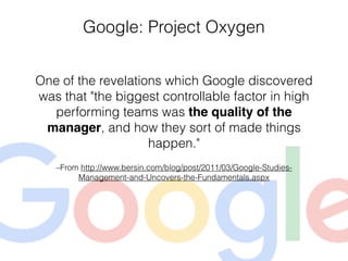 –From http://www.bersin.com/blog/post/2011/03/Google-Studies-
Management-and-Uncovers-the-Fundamentals.aspx
One of the revelations which Google discovered
was that "the biggest controllable factor in high
performing teams was the quality of the
manager, and how they sort of made things
happen."
Google: Project Oxygen
 