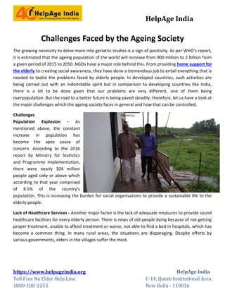 HelpAge India
https://www.helpageindia.org HelpAge India
Toll Free No Elder Help Line C-14, Qutab Institutional Area
1800-180-1253 New Delhi - 110016
Challenges Faced by the Ageing Society
The growing necessity to delve more into geriatric studies is a sign of positivity. As per WHO’s report,
it is estimated that the ageing population of the world will increase from 900 million to 2 billion from
a given period of 2015 to 2050. NGOs have a major role behind this. From providing home support for
the elderly to creating social awareness, they have done a tremendous job to entail everything that is
needed to tackle the problems faced by elderly people. In developed countries, such activities are
being carried out with an indomitable spirit but in comparison to developing countries like India,
there is a lot to be done given that our problems are very different, one of them being
overpopulation. But the road to a better future is being paved steadily; therefore, let us have a look at
the major challenges which the ageing society faces in general and how that can be controlled.
Challenges
Population Explosion - As
mentioned above, the constant
increase in population has
become the apex cause of
concern. According to the 2016
report by Ministry for Statistics
and Programme Implementation,
there were nearly 104 million
people aged sixty or above which
according to that year comprised
of 8.5% of the country’s
population. This is increasing the burden for social organisations to provide a sustainable life to the
elderly people.
Lack of Healthcare Services - Another major factor is the lack of adequate measures to provide sound
healthcare facilities for every elderly person. There is news of old people dying because of not getting
proper treatment, unable to afford treatment or worse, not able to find a bed in hospitals, which has
become a common thing. In many rural areas, the situations are disparaging. Despite efforts by
various governments, elders in the villages suffer the most.
 