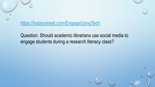 6
https://todaysmeet.com/EngageUsingTech
Question: Should academic librarians use social media to
engage students during a research literacy class?
