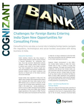 •	 Cognizant 20-20 Insights

Challenges for Foreign Banks Entering
India Open New Opportunities for
Consulting Firms
Consulting firms can play a crucial role in helping foreign banks navigate
the regulatory, technological and social hurdles associated with doing
business in India.
Executive Summary
India’s banking industry has long enjoyed a
sizable foreign presence, and the country remains
a favored destination for conducting business. Since the economic liberalization policies
initiated in 1991, foreign entities have invested
in almost every sector of the Indian economy.
They have navigated the country’s tough business and regulatory environments, modified their
business models to suit India’s conditions, and
become an integral part of the Indian business
and social landscape.
Foreign banks have operated in India since the
1860s, when Comptoir d'Escompte de Paris (which
later combined with three other banks to form
BNP Paribas) set up a branch in Calcutta. Of the
current crop of foreign banks operating in India,
HSBC is the oldest one – having established a
branch as early as 1853. Standard Chartered Bank
has operated in India since 1858, while Citibank
began operations in the country in 1902. The fact
that these banks have functioned and flourished

cognizant 20-20 insights | october 2013

in India for so long is testimony to the fact that
they have successfully met the challenges posed
by the Indian banking environment.
However, today’s environment is very differ ent; foreign banks looking to enter the Indian
market have to face a number of tough and
unique challenges. This paper will examine these
roadblocks, and discuss how foreign banks can
overcome them. We will also analyze why, despite
the numerous barriers, foreign banks are keen
to set up shop in India, and analyze the Reserve
Bank of India’s (RBI) regulations and guidelines
concerning foreign banks. Lastly, we will highlight
the opportunities that the entry of foreign banks
in India present for consulting firms.

India — An Enticing Market for
Foreign Banks
There are a total of 43 foreign banks operating in
India through 331 branches. Another 46 banks have
a presence in the form of a representative office.
Out of the 43 banks, Standard Chartered Bank,

 