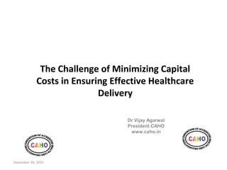 The Challenge of Minimizing Capital
Costs in Ensuring Effective Healthcare
Delivery
Dr Vijay Agarwal
President CAHO
www.caho.in
December 20, 2015
 