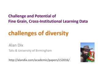 Challenge and Potential of
Fine Grain, Cross-Institutional Learning Data
challenges of diversity
Alan Dix
Talis & University of Birmingham
http://alandix.com/academic/papers/LS2016/
 