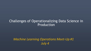 Challenges of Operationalizing Data Science in
Production
Machine Learning Operations Meet-Up #1
July 4
 
