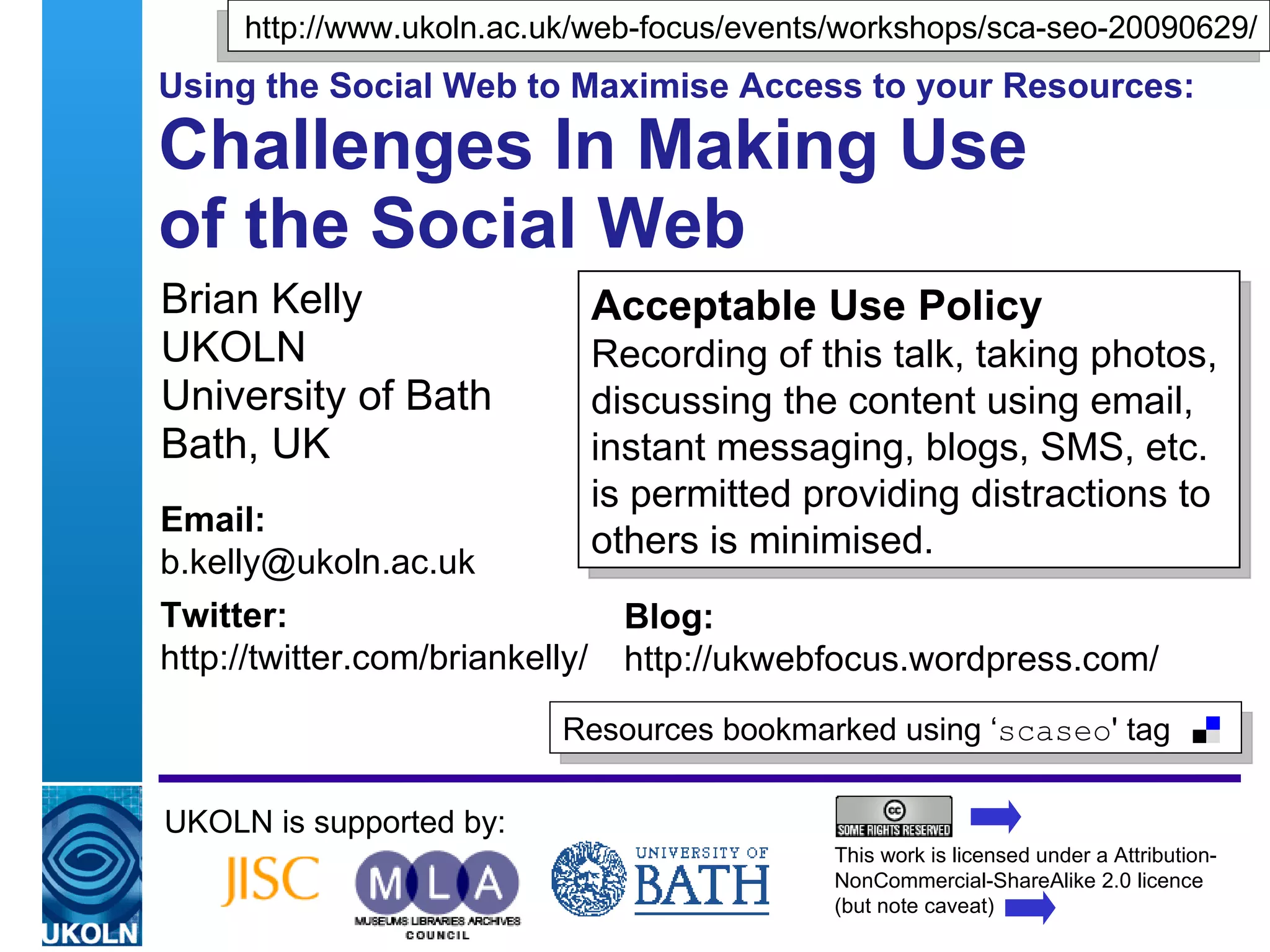 http://www.ukoln.ac.uk/web-focus/events/workshops/sca-seo-20090629/
Using the Social Web to Maximise Access to your Resources:

Challenges In Making Use
of the Social Web
Brian Kelly                           Acceptable Use Policy
UKOLN                                 Recording of this talk, taking photos,
University of Bath                    discussing the content using email,
Bath, UK                              instant messaging, blogs, SMS, etc.
                                      is permitted providing distractions to
Email:
                                      others is minimised.
b.kelly@ukoln.ac.uk
Twitter:                                 Blog:
http://twitter.com/briankelly/           http://ukwebfocus.wordpress.com/
                                   Resources bookmarked using ‘scaseo' tag

UKOLN is supported by:
                                                           This work is licensed under a Attribution-
                                                           NonCommercial-ShareAlike 2.0 licence
 A centre of expertise in digital information management   (but note caveat)
 