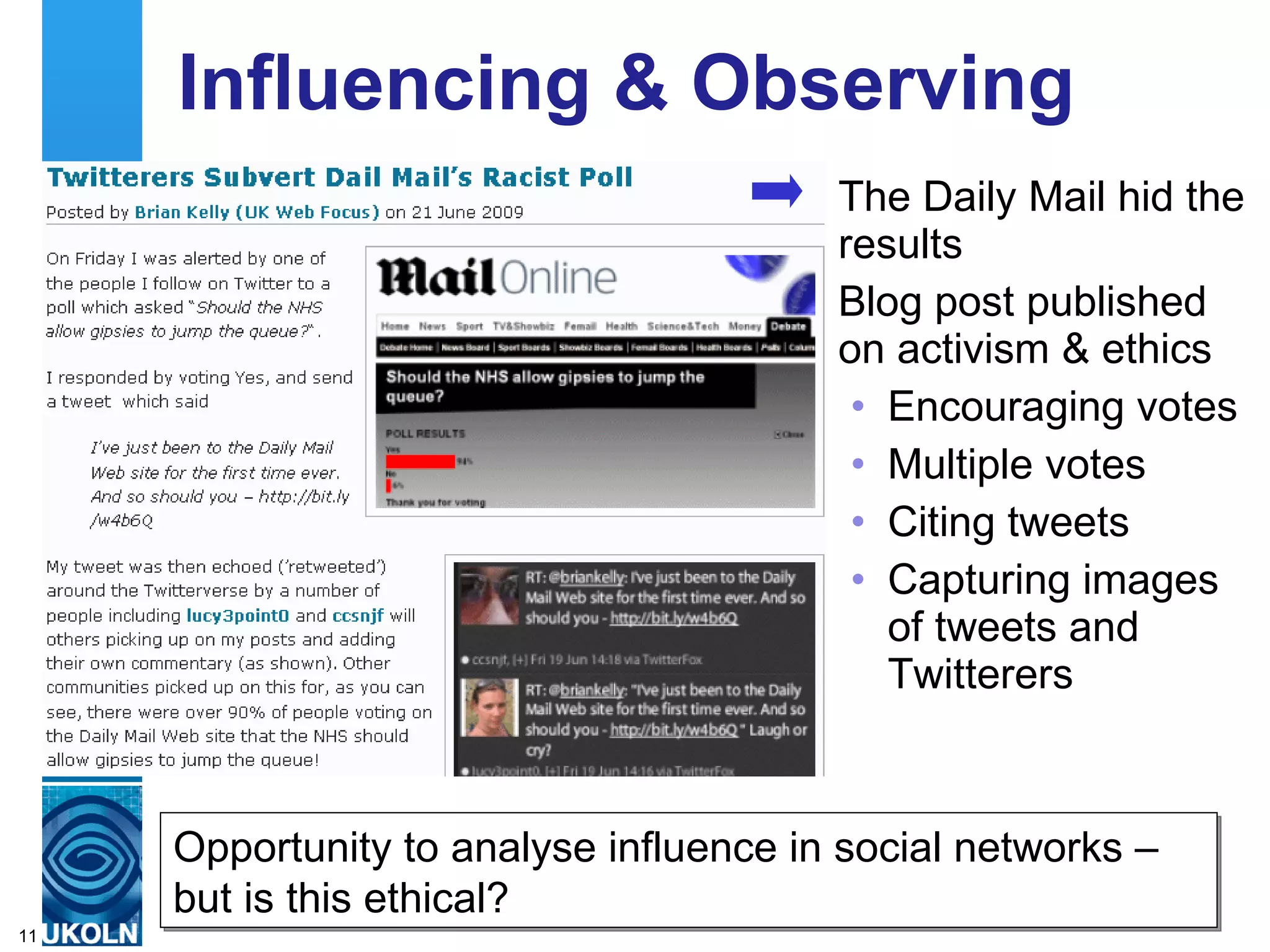 Influencing & Observing
                                        The Daily Mail hid the
                                        results
                                        Blog post published
                                        on activism & ethics
                                         • Encouraging votes
                                         • Multiple votes
                                         • Citing tweets
                                         • Capturing images
                                           of tweets and
                                           Twitterers



     Opportunity to analyse influence in social networks –
     but is of expertise in digital information management
     A centre this ethical?
11
 