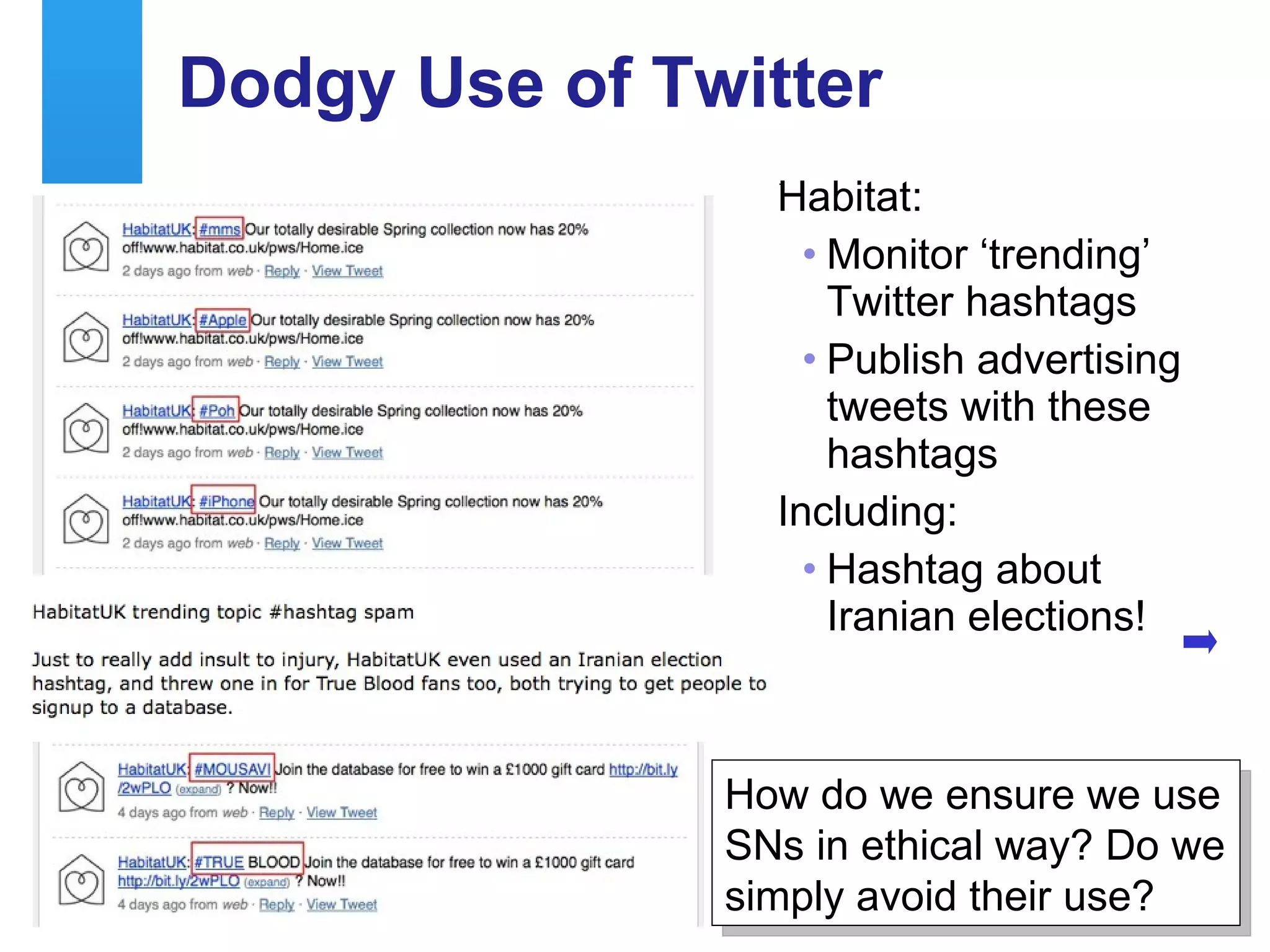 Dodgy Use of Twitter
                                           Habitat:
                                             • Monitor ‘trending’
                                               Twitter hashtags
                                             • Publish advertising
                                               tweets with these
                                               hashtags
                                           Including:
                                             • Hashtag about
                                               Iranian elections!



                                                   How do we ensure we use
                                                   SNs in ethical way? Do we
                                                   simply avoid their use?
A centre of expertise in digital information management
 