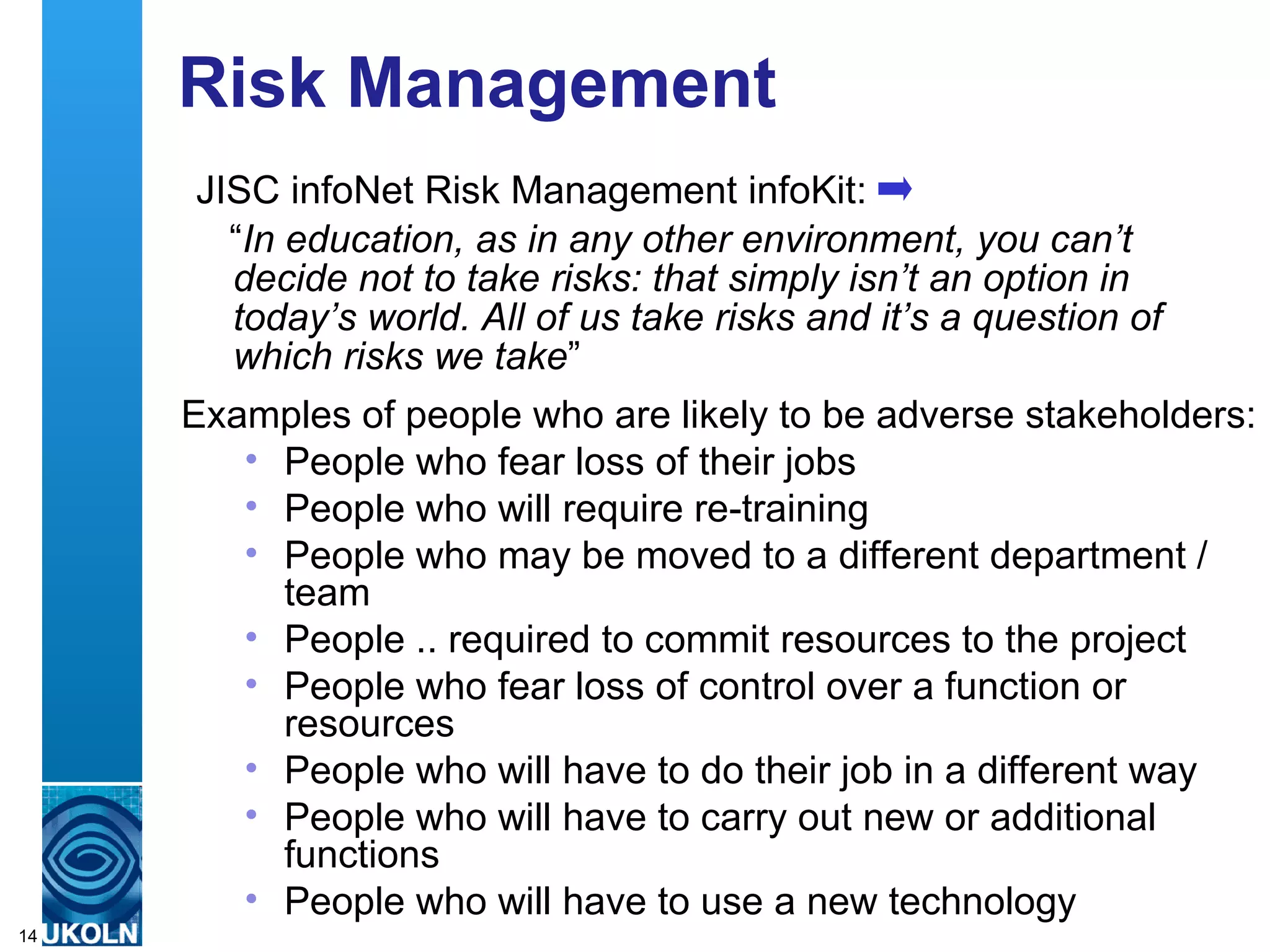 Risk Management
      JISC infoNet Risk Management infoKit:
        “In education, as in any other environment, you can’t
        decide not to take risks: that simply isn’t an option in
        today’s world. All of us take risks and it’s a question of
        which risks we take”
     Examples of people who are likely to be adverse stakeholders:
           • People who fear loss of their jobs
           • People who will require re-training
           • People who may be moved to a different department /
               team
           • People .. required to commit resources to the project
           • People who fear loss of control over a function or
               resources
           • People who will have to do their job in a different way
           • People who will have to carry out new or additional
               functions
           • People who will have to use a
     A centre of expertise in digital information management new technology
14
 