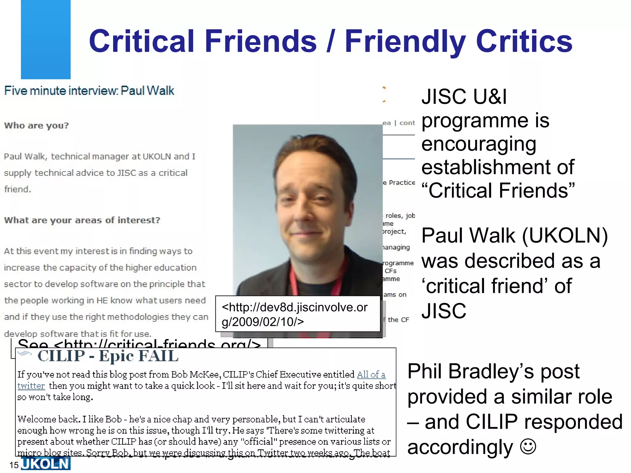 Critical Friends / Friendly Critics
                                                                     JISC U&I
                                                                     programme is
                                                                     encouraging
                                                                     establishment of
                                                                     “Critical Friends”

                                                                     Paul Walk (UKOLN)
                                                                     was described as a
                                                                     ‘critical friend’ of
                                  <http://dev8d.jiscinvolve.or
                                  g/2009/02/10/>
                                                                     JISC
 See <http://critical-friends.org/>
                                                                    Phil Bradley’s post
                                                                    provided a similar role
                                                                    – and CILIP responded
          A centre of expertise in digital information management   accordingly 
15
 