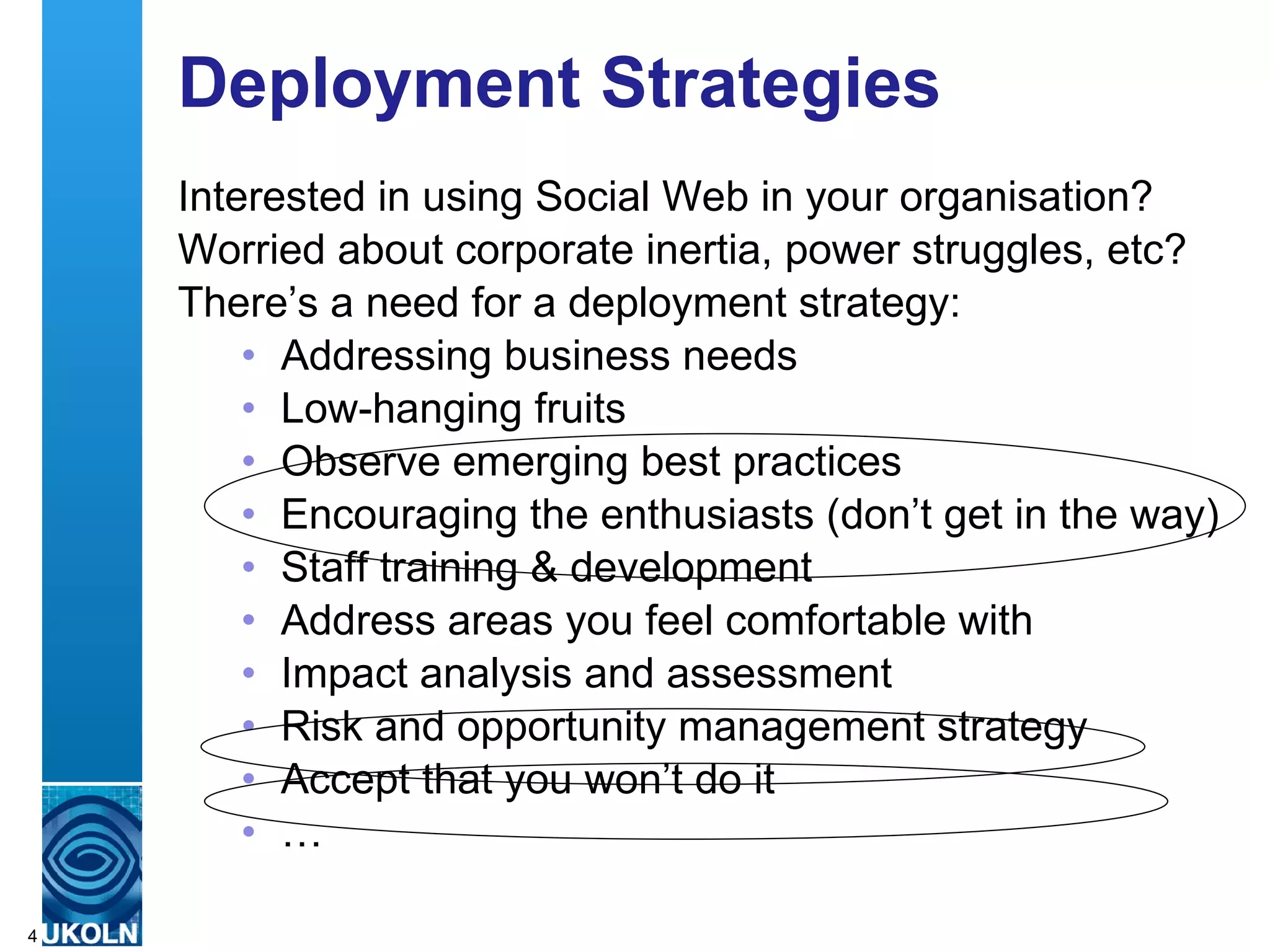 Deployment Strategies
    Interested in using Social Web in your organisation?
    Worried about corporate inertia, power struggles, etc?
    There’s a need for a deployment strategy:
        • Addressing business needs
        • Low-hanging fruits
        • Observe emerging best practices
        • Encouraging the enthusiasts (don’t get in the way)
        • Staff training & development
        • Address areas you feel comfortable with
        • Impact analysis and assessment
        • Risk and opportunity management strategy
        • Accept that you won’t do it
        • …
    A centre of expertise in digital information management
4
 