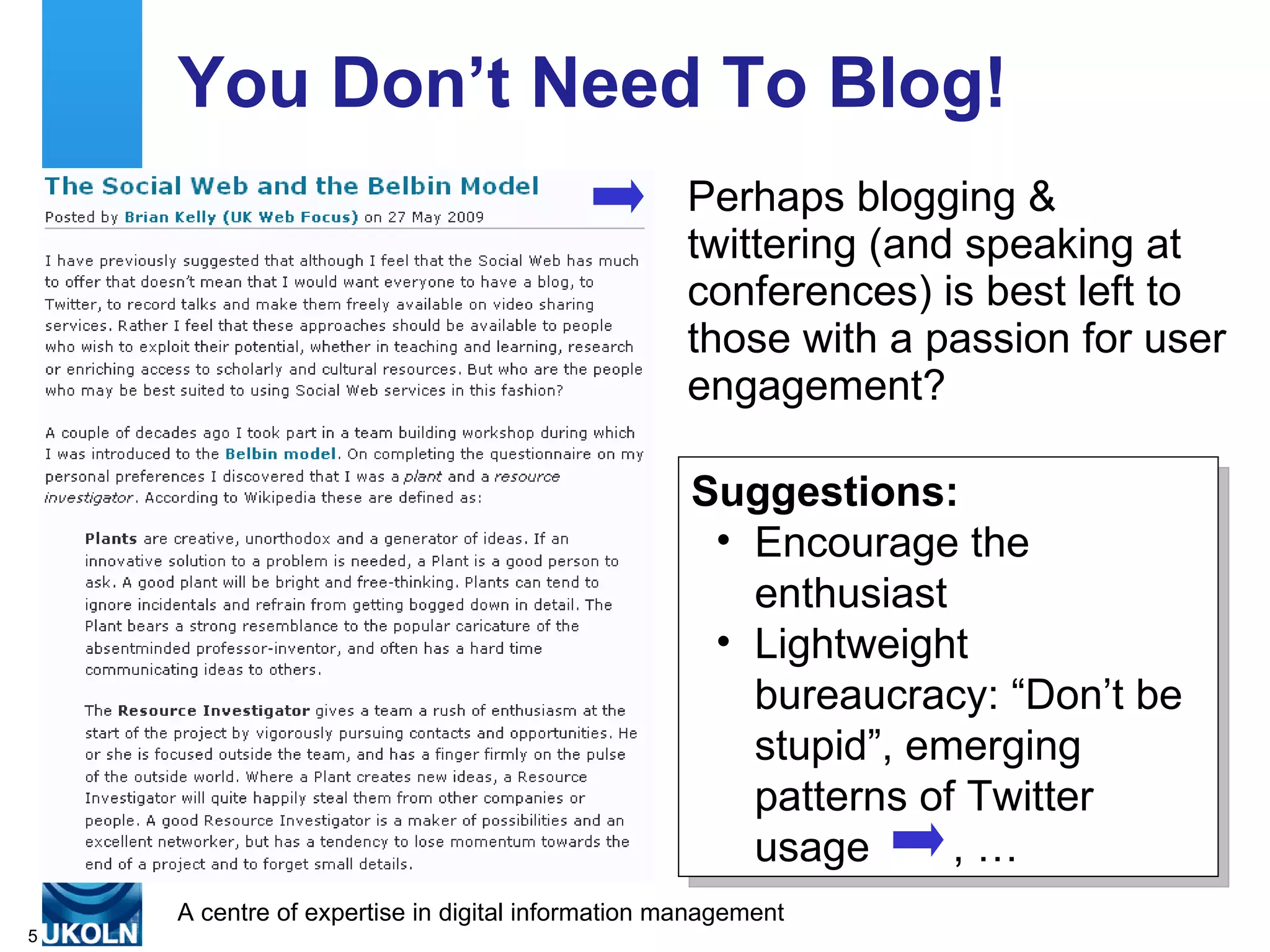 You Don’t Need To Blog!
                                                  Perhaps blogging &
                                                  twittering (and speaking at
                                                  conferences) is best left to
                                                  those with a passion for user
                                                  engagement?

                                                  Suggestions:
                                                   • Encourage the
                                                     enthusiast
                                                   • Lightweight
                                                     bureaucracy: “Don’t be
                                                     stupid”, emerging
                                                     patterns of Twitter
                                                     usage      ,…
    A centre of expertise in digital information management
5
 
