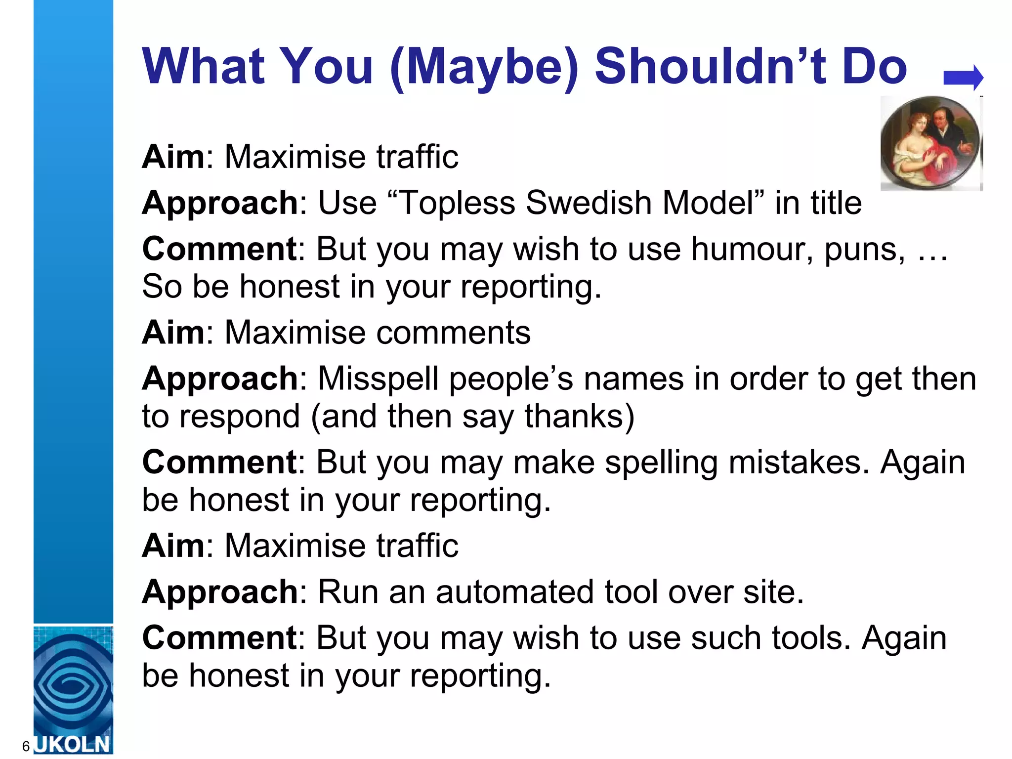 What You (Maybe) Shouldn’t Do
    Aim: Maximise traffic
    Approach: Use “Topless Swedish Model” in title
    Comment: But you may wish to use humour, puns, …
    So be honest in your reporting.
    Aim: Maximise comments
    Approach: Misspell people’s names in order to get then
    to respond (and then say thanks)
    Comment: But you may make spelling mistakes. Again
    be honest in your reporting.
    Aim: Maximise traffic
    Approach: Run an automated tool over site.
    Comment: But you may wish to use such tools. Again
    be honest in your reporting.
    A centre of expertise in digital information management
6
 