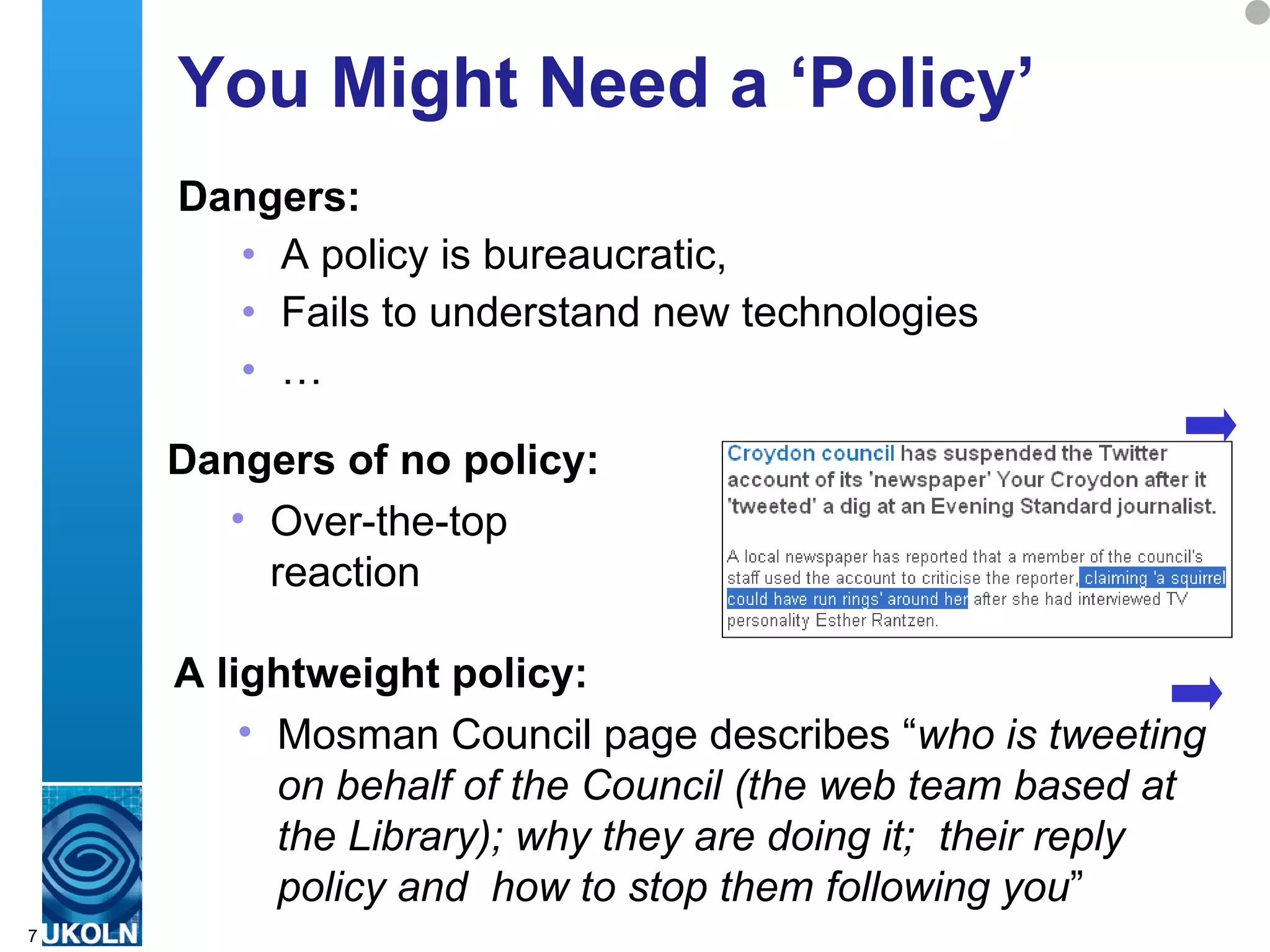 You Might Need a ‘Policy’
    Dangers:
      • A policy is bureaucratic,
      • Fails to understand new technologies
      • …

    Dangers of no policy:
      • Over-the-top
        reaction

    A lightweight policy:
         • Mosman Council page describes “who is tweeting
             on behalf of the Council (the web team based at
             the Library); why they are doing it; their reply
             policy and how to stop them following you”
    A centre of expertise in digital information management
7
 