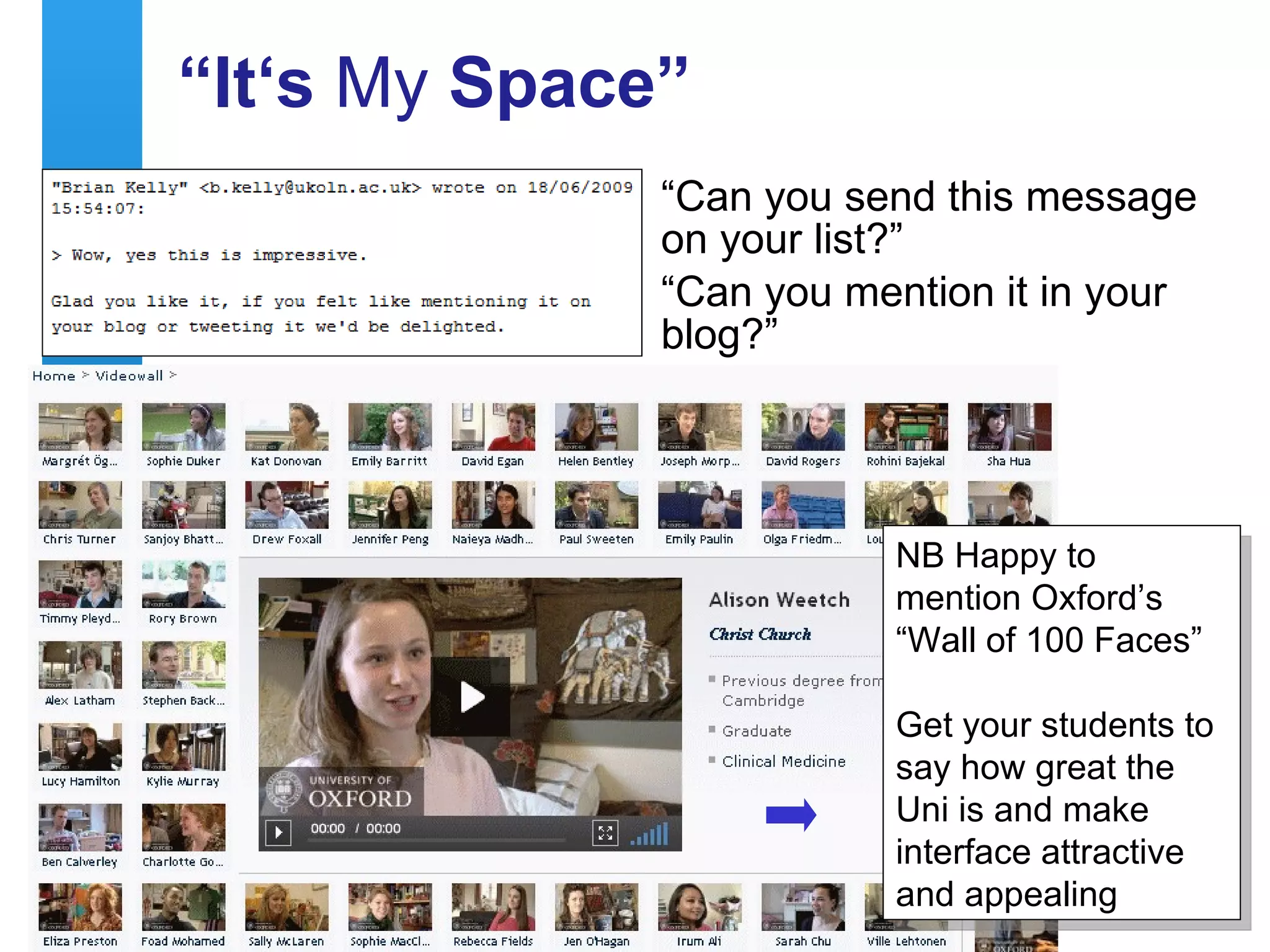 “It‘s My Space”
                                               “Can you send this message
                                               on your list?”
                                               “Can you mention it in your
                                               blog?”




                                                              NB Happy to
                                                              mention Oxford’s
                                                              “Wall of 100 Faces”

                                                              Get your students to
                                                              say how great the
                                                              Uni is and make
                                                              interface attractive
    A centre of expertise in digital information management
                                                              and appealing
9
 