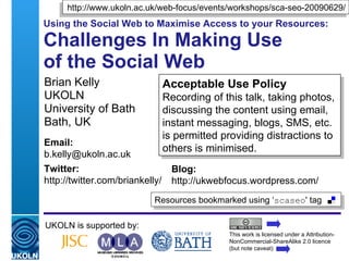 http://www.ukoln.ac.uk/web-focus/events/workshops/sca-seo-20090629/
Using the Social Web to Maximise Access to your Resources:

Challenges In Making Use
of the Social Web
Brian Kelly                           Acceptable Use Policy
UKOLN                                 Recording of this talk, taking photos,
University of Bath                    discussing the content using email,
Bath, UK                              instant messaging, blogs, SMS, etc.
                                      is permitted providing distractions to
Email:
                                      others is minimised.
b.kelly@ukoln.ac.uk
Twitter:                                 Blog:
http://twitter.com/briankelly/           http://ukwebfocus.wordpress.com/
                                   Resources bookmarked using ‘scaseo' tag

UKOLN is supported by:
                                                           This work is licensed under a Attribution-
                                                           NonCommercial-ShareAlike 2.0 licence
 A centre of expertise in digital information management   (but note caveat)
 