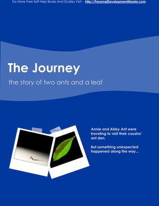 For More Free Self Help Books And Guides Visit - http://PersonalDevelopmentMaster.com




The Journey
the story of two ants and a leaf




                                                   Annie and Abby Ant were
                                                   traveling to visit their cousins’
                                                   ant den.

                                                   But something unexpected
                                                   happened along the way...
 