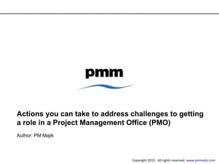 Actions you can take to address challenges to getting
a role in a Project Management Office (PMO)
Author: PM Majik
Copyright 2015. All rights reserved. www.pmmajik.com
 