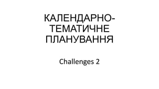 КАЛЕНДАРНОТЕМАТИЧНЕ
ПЛАНУВАННЯ
Challenges 2

 